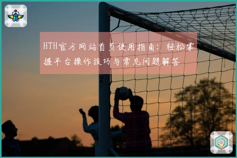 HTH官方网站首页使用指南：轻松掌握平台操作技巧与常见问题解答