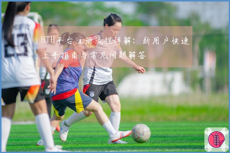 HTH平台注册流程详解：新用户快速上手指南与常见问题解答