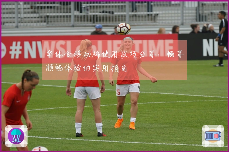 华体会移动端使用技巧分享，畅享顺畅体验的实用指南