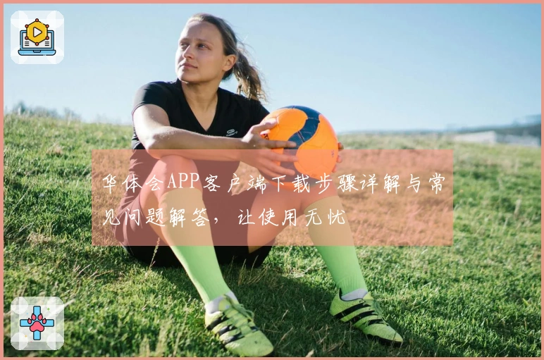 华体会APP客户端下载步骤详解与常见问题解答，让使用无忧